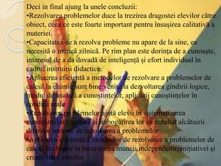 Deci in final ajung la unele concluzii:
•Rezolvarea problemelor duce la trezirea dragostei elevilor către
obiect, ceea ce este foarte important pentru însușirea calitativă a
materiei.
•Capacitatea de a rezolva probleme nu apare de la sine, ea
necesită o muncă zilnică. Pe rim plan este dorința de a cunoaște,
interesul de a da dovadă de inteligență și efort individual în
cadrul instruirii didactice.
•Apliacrea eficientă a metodelor de rezolvare a problemelor de
calcul la chimie sunt bine venite la dezvoltarea gîndirii logice,
modul de analiză a cunoștințelor, aplicării cunoștințelor în
condiții reale
•Rezolvarea problemelor ajută elevii în sistematizarea
cunoștințelor căpătate și îmbogățirea lor ca rezultat alcătuirii
diferitor metode de rezolvarea a problemelor
•Aplicarea eficientă a metodelor de rezolvarea a problemelor de
calcul la chimie la încurajarea muncii independentr, inițiativei și
creativității elevilor
 