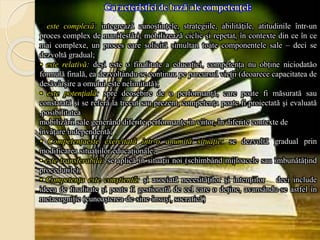 Caracteristici de bază ale competenţei:
• este complexă: integrează cunoştinţele, strategiile, abilităţile, atitudinile într-un
proces complex de manifestări; mobilizează ciclic şi repetat, în contexte din ce în ce
mai complexe, un proces care solicită simultan toate componentele sale – deci se
dezvoltă gradual;
• este relativă: deși este o finalitate a educației, competența nu obține niciodatăo
formulă finală, ea dezvoltându-se continuu pe parcursul vieții (deoarece capacitatea de
desăvârșire a omului este nelimitată);
• este potenţială: spre deosebire de o performanţă, care poate fi măsurată sau
constatată şi se referă la trecut sau prezent, competenţa poate fi proiectată şi evaluată
,posibilitatea
mobilizării sale generând diferite performanţe în viitor, în diferite contexte de
învăţare independentă;
• Competențaeste exercitată într-o anumită situaţie: se dezvoltă gradual prin
modificarea situaţiilor educaționale;
• este transferabilă: se aplică în situații noi (schimbând mijloacele sau îmbunătăţind
procedurile);
• Competența este conştientă: şi asociată necesităţilor şi intenţiilor – deci include
ideea de finalitate și poate fi gestionată de cel care o deține, avansându-se astfel în
metacogniție (cunoaşterea-de-sine-însuşi, socratică)
 