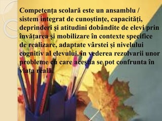 Competența scolară este un ansamblu /
sistem integrat de cunoștințe, capacități,
deprinderi și atitudini dobândite de elevi prin
învățarea și mobilizare în contexte specifice
de realizare, adaptate vârstei și nivelului
cognitiv al elevului, în vederea rezolvarii unor
probleme cu care aceștia se pot confrunta în
viața reală.
 