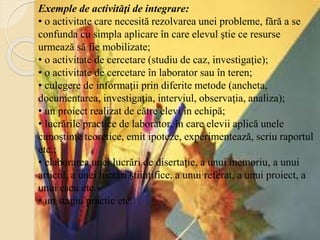Exemple de activităţi de integrare:
• o activitate care necesită rezolvarea unei probleme, fără a se
confunda cu simpla aplicare în care elevul ştie ce resurse
urmează să fie mobilizate;
• o activitate de cercetare (studiu de caz, investigaţie);
• o activitate de cercetare în laborator sau în teren;
• culegere de informaţii prin diferite metode (ancheta,
documentarea, investigaţia, interviul, observaţia, analiza);
• un proiect realizat de către elevi în echipă;
• lucrările practice de laborator, în care elevii aplică unele
cunoştinţe teoretice, emit ipoteze, experimentează, scriu raportul
etc.;
• elaborarea unei lucrări de disertaţie, a unui memoriu, a unui
articol, a unei lucrări ştiinţifice, a unui referat, a unui proiect, a
unui eseu etc.
• un stagiu practic etc.
 
