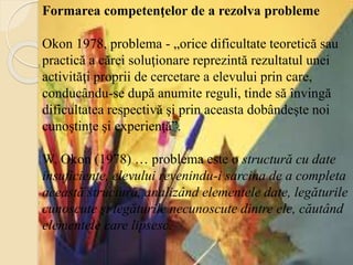 Formarea competenţelor de a rezolva probleme
Okon 1978, problema - „orice dificultate teoretică sau
practică a cărei soluţionare reprezintă rezultatul unei
activităţi proprii de cercetare a elevului prin care,
conducându-se după anumite reguli, tinde să învingă
dificultatea respectivă şi prin aceasta dobândeşte noi
cunoştinţe şi experienţă”.
W. Okon (1978) … problema este o structură cu date
insuficiente, elevului revenindu-i sarcina de a completa
această structură, analizând elementele date, legăturile
cunoscute şi legăturile necunoscute dintre ele, căutând
elementele care lipsesc.
 