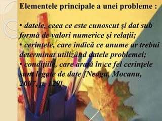 Elementele principale a unei probleme :
• datele, ceea ce este cunoscut şi dat sub
formă de valori numerice şi relaţii;
• cerinţele, care indică ce anume ar trebui
determinat utilizând datele problemei;
• condiţiile, care arată în ce fel cerinţele
sunt legate de date [Neagu, Mocanu,
2007, p. 129].
 