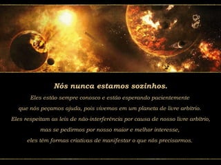 Nós nunca estamos sozinhos.
Eles estão sempre conosco e estão esperando pacientemente
que nós peçamos ajuda, pois vivemos em um planeta de livre arbítrio.
Eles respeitam as leis de não-interferência por causa de nosso livre arbítrio,
mas se pedirmos por nosso maior e melhor interesse,
eles têm formas criativas de manifestar o que nós precisarmos.
 
