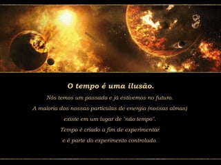 O tempo é uma ilusão.
Nós temos um passado e já estivemos no futuro.
A maioria dos nossas partículas de energia (nossas almas)
existe em um lugar de "não tempo".
Tempo é criado a fim de experimentar
e é parte do experimento controlado.
 