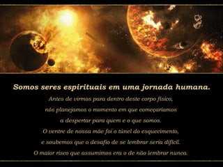 Somos seres espirituais em uma jornada humana.
Antes de virmos para dentro deste corpo físico,
nós planejamos o momento em que começaríamos
a despertar para quem e o que somos.
O ventre de nossa mãe foi o túnel do esquecimento,
e soubemos que o desafio de se lembrar seria difícil.
O maior risco que assumimos era o de não lembrar nunca.
 