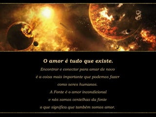 O amor é tudo que existe.
Encontrar e conectar para amar de novo
é a coisa mais importante que podemos fazer
como seres humanos.
A Fonte é o amor incondicional
e nós somos centelhas da fonte
o que significa que também somos amor.
 