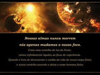 Nossas almas nunca morrem
nós apenas mudamos o nosso foco.
Como uma centelha de luz da Fonte,
somos infinitamente ligados ao fluxo de experiência.
Quando é hora de desconectar o cordão da vida de nosso corpo físico,
a nossa centelha ascende e deixa o corpo humano físico.
 