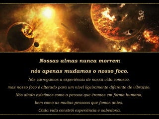 Nossas almas nunca morrem
nós apenas mudamos o nosso foco.
Nós carregamos a experiência de nossa vida conosco,
mas nosso foco é alterado para um nível ligeiramente diferente de vibração.
Nós ainda existimos como a pessoa que éramos em forma humana,
bem como as muitas pessoas que fomos antes.
Cada vida constrói experiência e sabedoria.
 