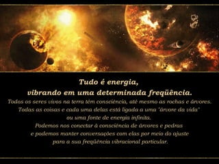 Tudo é energia,
vibrando em uma determinada freqüência.
Todos os seres vivos na terra têm consciência, até mesmo as rochas e árvores.
Todas as coisas e cada uma delas está ligada a uma "árvore da vida"
ou uma fonte de energia infinita.
Podemos nos conectar à consciência de árvores e pedras
e podemos manter conversações com elas por meio do ajuste
para a sua freqüência vibracional particular.
 