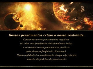 Nossos pensamentos criam a nossa realidade.
Concentrar-se em pensamentos negativos
irá criar uma freqüência vibracional mais baixa
e se concentrar em pensamentos positivos
pode elevar a freqüência vibracional.
Nossa realidade é a manifestação do que nós criamos
através de padrões de pensamento.
 