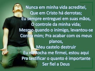 Nunca em minha vida acreditei,Que em Cristo há derrotas;Eu sempre entreguei em suas mãos,O controle da minha vida;Mesmo quando o inimigo, levantou-seContra mim; Pra acabar com os meus planos,Meu castelo destruirEu na Rocha me firmei, estou aquiPra testificar o quanto é importanteSer fiel a Deus