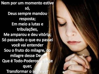 Nem por um momento estive só,Deus sempre mandou resposta;Em meio a lutas e tribulações,Me amparou e deu vitória;Só passando o que eu passei você vai entenderSou o fruto do milagre, do milagre desse DeusQue é Todo-Poderoso e hoje quer,Transformar o seu viver
