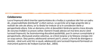 Colaborarea
Lucrul împreună oferă tinerilor oportunitatea de a învăța și a produce idei într-un cadru
de „responsabilitate distribuită” și efort comun. Le permite să își lege propriile idei și
realizări de cele ale altora, iar la rândul lor trebuie să ia în considerare ideile și
perspectivele altora. Este un domeniu critic al dezvoltării tânărului pentru trece dincolo
de viziunea învățării ca proces solitar. Oamenii învață adesea cel mai bine atunci când
lucrează împreună, fac brainstorming discutând posibilități, pun în comun cunoștințele și
perspectivele, efectuează analize colective, se critică reciproc și își folosesc energia intr-
un scop comun. Deși pentru adolescenți semenii pot fi, uneori, o formă de distragere a
atenției, când sunt uniți într-o cauză, adolescenții care lucrează împreună formează un
instrument puternic de învățare (Larson &al., 2003).
 