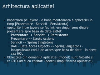 Arhitectura aplicatiei Impartirea pe layere – o buna mentenanta a aplicatiei in timp [Prezentare - Servicii - Persistenta]  Apelurile intre layere se fac intr-un singur sens dispre prezentare spre baza de date astfel:  Prezentare -> Servicii -> Persistenta  Prezentare => Struts Actions  Servicii => Spring Singletons  DAO – Data Acces Objects => Spring Singletons – incapsuleaza codul de acces spre baza de date – in acest caz HQL  Obiectele din domeniul aplicatiei (model) sunt folosite si ca DTO-uri si ca entitati (pentru simplificarea aplicatiei) 