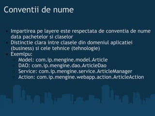Conventii de nume Impartirea pe layere este respectata de conventia de nume data pachetelor si claselor  Distinctie clara intre clasele din domeniul aplicatiei (business) si cele tehnice (tehnologie) Exemlpu:  Model: com.ip.mengine.model.Article  DAO: com.ip.mengine.dao.ArticleDao  Service: com.ip.mengine.service.ArticleManager  Action: com.ip.mengine.webapp.action.ArticleAction  