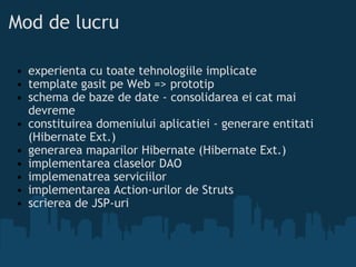 Mod de lucru experienta cu toate tehnologiile implicate template gasit pe Web => prototip schema de baze de date - consolidarea ei cat mai devreme constituirea domeniului aplicatiei - generare entitati (Hibernate Ext.) generarea maparilor Hibernate (Hibernate Ext.) implementarea claselor DAO implemenatrea serviciilor implementarea Action-urilor de Struts scrierea de JSP-uri  