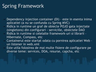 Spring Framework  Dependency injection container (DI) – este in esenta inima aplicatiei (a nu se confunda cu Spring MVC) Ridica in runtime un graf de obiecte POJO gata injectate (singletons) din configurari - serviciile, obiectele DAO Ridica in runtime si celelalte framework-uri si librarii – Hibernate, Compass, etc Containerul este startat odata cu pornirea aplicatiei Web – un listener in web.xml Este utila folosirea de mai multe fisiere de configurare pe diverse teme: services, DOA, resurse, capcha, etc  