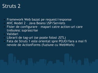 Struts 2 Framework Web bazat pe request/response MVC Model 2 – Java Beans/JSP/Servlets Fisier de configurare – mapari catre action-uri care trebuiesc suprascrise Validari Librarii de tag-uri (se poate folosi JSTL) Fata de Struts 1 este orientat spre POJO/fara a mai fi nevoie de ActionForms (fuziune cu WebWork) 