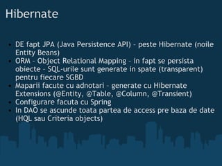 Hibernate DE fapt JPA (Java Persistence API) – peste Hibernate (noile Entity Beans) ORM – Object Relational Mapping – in fapt se persista obiecte – SQL-urile sunt generate in spate (transparent) pentru fiecare SGBD Maparii facute cu adnotari – generate cu Hibernate Extensions (@Entity, @Table, @Column, @Transient) Configurare facuta cu Spring In DAO se ascunde toata partea de access pre baza de date (HQL sau Criteria objects) 