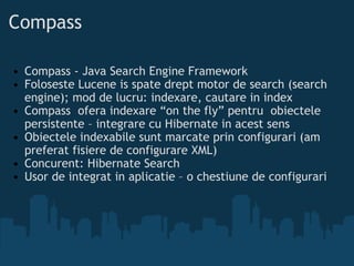Compass Compass - Java Search Engine Framework Foloseste Lucene is spate drept motor de search (search engine); mod de lucru: indexare, cautare in index Compass ofera indexare “on the fly” pentru obiectele persistente – integrare cu Hibernate in acest sens Obiectele indexabile sunt marcate prin configurari (am preferat fisiere de configurare XML) Concurent: Hibernate Search Usor de integrat in aplicatie – o chestiune de configurari 