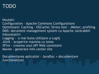 TODO Noutati:  Configuration - Apache Commons Configurations  Optimizare: Caching - OSCache; Stress test - JMeter; profiling DMS: document management system cu Apache Jackrabbit Inbunatatiri:  Logging - o mai buna utilizare a Log4j JUnit - acoperire maxima cu teste XFire - crearea unui API Web consistent Maven - generare info center site Documentarea aplicatiei - JavaDoc + documentare functionalitati 