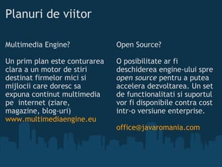 Planuri de viitor Multimedia Engine?  Un prim plan este conturarea clara a un motor de stiri destinat firmelor mici si mijlocii care doresc sa expuna continut multimedia pe internet (ziare, magazine, blog-uri) www.multimediaengine.eu Open Source? O posibilitate ar fi deschiderea engine-ului spre  open source  pentru a putea accelera dezvoltarea. Un set de functionalitati si suportul vor fi disponibile contra cost intr-o versiune enterprise. [email_address] 
