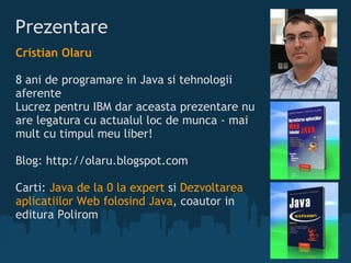 Prezentare  Cristian Olaru  8 ani de programare in Java si tehnologii aferente Lucrez pentru IBM dar aceasta prezentare nu are legatura cu actualul loc de munca - mai mult cu timpul meu liber! Blog: http://olaru.blogspot.com  Carti:  Java de la 0 la expert  si  Dezvoltarea aplicatiilor Web folosind Java , coautor in editura Polirom 