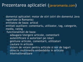 Prezentarea aplicatiei ( javaromania.com ) domeniul aplicatiei: motor de stiri (stiri din domeniul Java raportate la Romania) entitatea de baza: articol entitati auxiliare: comentariu, utilizator, tag, categorie, media, rating   functionalitati de baza:  adaugare/stergere articole, comentarii  autentificare si autorizari pe roluri  gestiune articole, comentarii, utilizatori  cautare in articole  sistem de votare pentru articole si nor de taguri  obiecte multimedia embedabile in articole  internationalizare  
