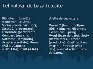 Tehnologii de baza folosite Biblioteci (librarii) si framework-uri Java: Spring (container usor), Struts 2 (prezentare), Hibernate (persistenta), Compass (search), Sitemesh (templating), Acegi (securitate), Rome (RSS), JCaptcha (CAPTCHA), DWR (AJAX)...  Unelte de dezvoltare: Maven 2 (build), Eclipse (IDE + plugins: Hibernate Extensions, Spring IDE), Mysql (baze de date), Jetty (dezvoltare), Tomcat (productie), GIMP (editare imagini), Firebug (Web dev), Navicat (client baze de date)...   