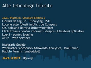 Alte tehnologii folosite Java TM  Platform, Standard Edition 6 Librarii de tag-uri: Dispalytag, JSTL Lucene este folosit implicit de Compass SEO folosind libraria UrlRewriteFilter ClickStreams pentru informatii despre utilizatorii aplicatiei Log4J - pentru logging XFire - Web services  Integrari: Google WebMaster/AddSense/AddWords/Analytics, MailChimp, Nabble Forums (embedded)   JAVA SCRIPT :  JQuery   