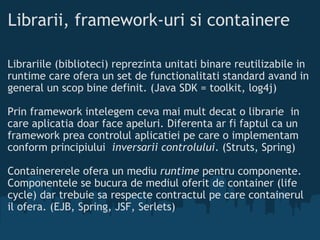 Librarii, framework-uri si containere Librariile (biblioteci) reprezinta unitati binare reutilizabile in runtime care ofera un set de functionalitati standard avand in general un scop bine definit. (Java SDK = toolkit, log4j)  Prin framework intelegem ceva mai mult decat o librarie in care aplicatia doar face apeluri. Diferenta ar fi faptul ca un framework prea controlul aplicatiei pe care o implementam conform principiului  inversarii controlului . (Struts, Spring) Containererele ofera un mediu  runtime  pentru componente. Componentele se bucura de mediul oferit de container (life cycle) dar trebuie sa respecte contractul pe care containerul il ofera. (EJB, Spring, JSF, Serlets)  