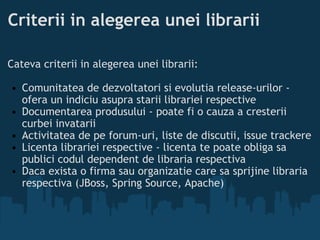 Criterii in alegerea unei librarii Cateva criterii in alegerea unei librarii:  Comunitatea de dezvoltatori si evolutia release-urilor - ofera un indiciu asupra starii librariei respective Documentarea produsului - poate fi o cauza a cresterii curbei invatarii  Activitatea de pe forum-uri, liste de discutii, issue trackere  Licenta librariei respective - licenta te poate obliga sa publici codul dependent de libraria respectiva  Daca exista o firma sau organizatie care sa sprijine libraria respectiva (JBoss, Spring Source, Apache)  