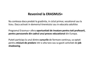 Revenind la ERASMUS+
Nu conteaza daca predati la gradinita, in ciclul primar, vocational sau la
liceu. Daca activati in domeniul tineretului sau in educatia adultilor.
Programul Erasmus+ ofera oportunitati de invatare pentru toti profesorii,
pentru persoanele din cadrul unui proces educational din Europa.
Puteti participa la unul dintre cursurile de formare continua, sa optati
pentru misiuni de predare intr-o alta tara sau sa gasiti activitati de job
shadowing.
 