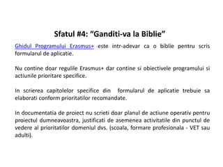 Sfatul #4: “Ganditi-va la Biblie”
Ghidul Programului Erasmus+ este intr-adevar ca o biblie pentru scris
formularul de aplicatie.
Nu contine doar regulile Erasmus+ dar contine si obiectivele programului si
actiunile prioritare specifice.
In scrierea capitolelor specifice din formularul de aplicatie trebuie sa
elaborati conform prioritatilor recomandate.
In documentatia de proiect nu scrieti doar planul de actiune operativ pentru
proiectul dumneavoastra, justificati de asemenea activitatile din punctul de
vedere al prioritatilor domeniul dvs. (scoala, formare profesionala - VET sau
adulti).
 