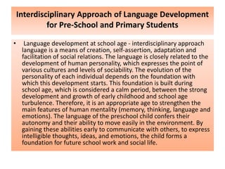 Interdisciplinary Approach of Language Development
for Pre-School and Primary Students
• Language development at school age - interdisciplinary approach
language is a means of creation, self-assertion, adaptation and
facilitation of social relations. The language is closely related to the
development of human personality, which expresses the point of
various cultures and levels of sociability. The evolution of the
personality of each individual depends on the foundation with
which this development starts. This foundation is built during
school age, which is considered a calm period, between the strong
development and growth of early childhood and school age
turbulence. Therefore, it is an appropriate age to strengthen the
main features of human mentality (memory, thinking, language and
emotions). The language of the preschool child confers their
autonomy and their ability to move easily in the environment. By
gaining these abilities early to communicate with others, to express
intelligible thoughts, ideas, and emotions, the child forms a
foundation for future school work and social life.
 