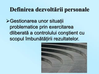 Definirea dezvoltării personale
Gestionarea unor situaţii
 problematice prin exercitarea
 dliberată a controlului conştient cu
 scopul îmbunătăţirii rezultatelor.
 