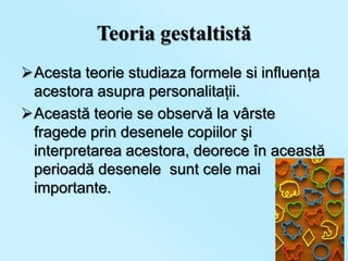 Teoria gestaltistă
Acesta teorie studiaza formele si influenţa
 acestora asupra personalitaţii.
Această teorie se observă la vârste
 fragede prin desenele copiilor şi
 interpretarea acestora, deorece în această
 perioadă desenele sunt cele mai
 importante.
 