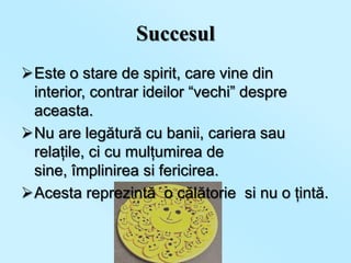 Succesul
Este o stare de spirit, care vine din
 interior, contrar ideilor “vechi” despre
 aceasta.
Nu are legătură cu banii, cariera sau
 relaţile, ci cu mulţumirea de
 sine, împlinirea si fericirea.
Acesta reprezintă o călătorie si nu o ţintă.
 