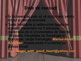 Date de contact
 În încheiere aş vrea să vă mulţumesc pentru
  timpul şi atenţia acordată.
 Toate întrebările şi nelămuririle legate de
  această prezentare vor fi adresate
  studentului de la Universitatea de Vest din
  Timişoara, Facultatea de Sociologie si
  Psihologie, secţia Psihologie, Marius-Aurel
  Ardelean. Acesta poate fi contactat pe
  adresa Email:
 dark_angel_with_good_heart@yahoo.com
 