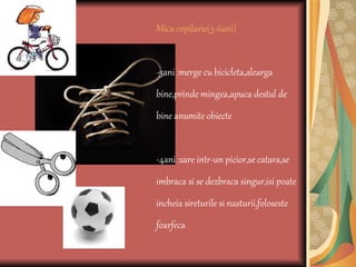 Mica copilarie(3-6ani) -3ani :merge cu bicicleta,alearga bine,prinde mingea,apuca destul de bine anumite obiecte -4ani :sare intr-un picior,se catara,se imbraca si se dezbraca singur,isi poate incheia sireturile si nasturii,foloseste foarfeca 