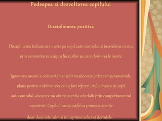 Pedeapsa si dezvoltarea copilului Disciplinarea pozitiva Disciplinarea trebuie sa-l invete pe copil auto-controlul si increderea in sine prin concentrarea asupra lucrurilor pe care dorim sa le invete. Ignorarea uneori a comportamentelor neadecvate (crize temperamentale, plans pentru a obtine ceva ce i-a fost refuzat, etc) il invata pe copil autocontrolul, deoarece nu obtine atentia celorlalti prin comportamentul nepotrivit. Copilul invata astfel ca primeste atentie doar daca este calm si isi exprima adecvat dorintele.   