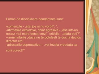 Forme de disciplinare neadecvata sunt:  -comenzile - „stai jos si nu vorbi!”, “,  -afirmatiile explozive, chiar agresive - „esti intr-un necaz mai mare decat crezi”, criticile - „atata poti?” --amenintarile „daca nu te potolesti te duc la doctor/director etc”,  -adresarile depreciative – „vei invata vreodata sa scrii corect?”   