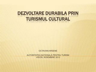 DEZVOLTARE DURABILA PRIN
TURISMUL CULTURAL

OCTAVIAN ARSENE
AUTORITATEA NAŢIONALĂ PENTRU TURISM
VISCRI, NOIEMBRIE 2013

 
