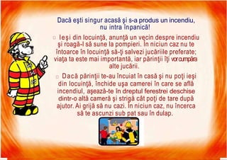 7/16/2019 Focul Prieten Sau Dusman
Dacă eşti singur acasă şi s-a produs un incendiu,
nu intra înpanică!
Ieşi din locuinţă, anunţă un vecin despre incendiu
şi roagă-l să sune la pompieri. În niciun caz nu te
întoarce în locuinţă să-ţi salvezi jucăriile preferate;
viaţa ta este mai importantă, iar părinţii îţi vorcumpăra
alte jucării.
Dacă părinţii te-au încuiat în casă şi nu poţi ieşi
din locuinţă, închide uşa camerei în care se află
incendiul, aşează-te în dreptul ferestrei deschise
dintr-o altă cameră şi strigă cât poţi de tare după
ajutor. Ai grijă să nu cazi. În niciun caz, nu încerca
să te ascunzi sub pat sau în dulap.
 