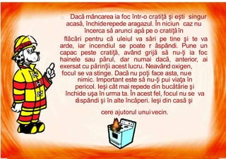 7/16/2019 Focul Prieten Sau Dusman
Dacă mâncarea ia foc într-o cratiţă şi eşti singur
acasă, închiderepede aragazul. În niciun caz nu
încerca să arunci apă pe o cratiţăîn
flăcări pentru că uleiul va sări pe tine şi te va
arde, iar incendiul se poate r ăspândi. Pune un
capac peste cratiţă, având grijă să nu-ţi ia foc
hainele sau părul, dar numai dacă, anterior, ai
exersat cu părinţii acest lucru. Neavând oxigen,
focul se va stinge. Dacă nu poţi face asta, nue
nimic. Important este să nu-ţi pui viaţa în
pericol. Ieşi cât mai repede din bucătărie şi
închide uşa în urma ta. În acest fel, focul nu se va
răspândi şi în alte încăperi. Ieşi din casă şi
cere ajutorul unuivecin.
 