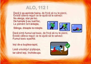 7/16/2019 Focul Prieten Sau Dusman
Dacă ţi se-aprinde haina, de frică să nu te pierzi,
Există câteva reguli ce te-ajută să te salvezi:
Nu alerga, stai pe loc.
Dehainele ţi-au luat foc,
La pământ tetr ânteşte,
Stânga, dreapta te roteşte.
Dacă simţi fumul cel toxic, de frică să nu te pierzi,
Există câteva reguli ce te-ajută să te salvezi:
Fumul toxic eperfid.
Ieși de-a buşilearapid,
Lasă ursuleţul şipăpuşa,
Iar când ieşi, închideuşa.
 