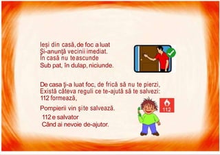 7/16/2019 Focul Prieten Sau Dusman
Pompierii vin şite salvează.
112e salvator
Când ai nevoie de-ajutor.
Ieși din casă,de foc a luat
Și-anunţă vecinii imediat.
În casă nu teascunde
Sub pat, în dulap,niciunde.
De casa ţi-a luat foc, de frică să nu te pierzi,
Există câteva reguli ce te-ajută să te salvezi:
112 formează,
 