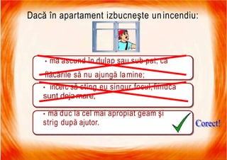 7/16/2019 Focul Prieten Sau Dusman
Dacă în apartament izbucneşte unincendiu:
• mă ascund în dulap sau sub pat, ca
flăcările să nu ajungă lamine;
• încerc să sting eu singur focul,fiindcă
sunt deja mare;
• mă duc la cel mai apropiat geam şi
strig după ajutor.
 