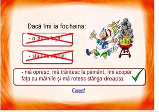 7/16/2019 Focul Prieten Sau Dusman
Dacă îmi ia foc haina:
• o iau la fugă;
• stau nemişcat;
• mă opresc, mă trântesc la pământ, îmi acopăr
faţa cu mâinile şi mă rotesc stânga-dreapta.
 