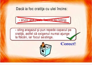 7/16/2019 Focul Prieten Sau Dusman
Dacă ia foc cratiţa cu ulei încins:
• arunc apă peste foc, ca să-lsting;
• sting aragazul şi pun repede capacul pe
cratiţă, astfel că oxigenul numai ajunge
la flăcări, iar focul sestinge.
 